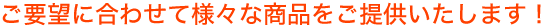ご要望に合わせて様々な商品をご提供いたします！